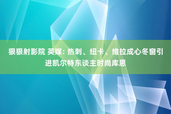 狠狠射影院 英媒: 热刺、纽卡、维拉成心冬窗引进凯尔特东谈主时尚库恩