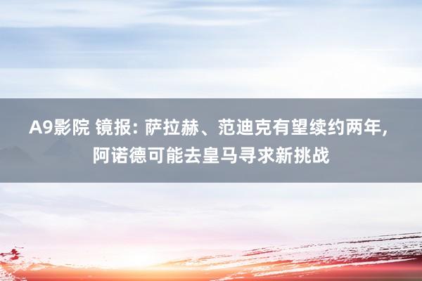 A9影院 镜报: 萨拉赫、范迪克有望续约两年, 阿诺德可能去皇马寻求新挑战