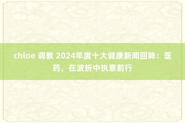 chloe 调教 2024年度十大健康新闻回眸：医药，在波折中执意前行