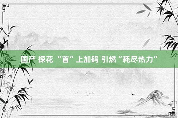 国产 探花 “首”上加码 引燃“耗尽热力”