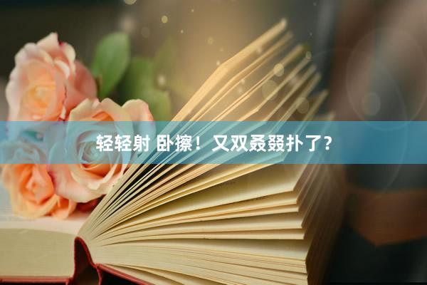 轻轻射 卧擦！又双叒叕扑了？