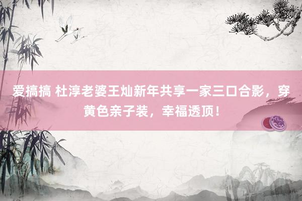 爱搞搞 杜淳老婆王灿新年共享一家三口合影，穿黄色亲子装，幸福透顶！