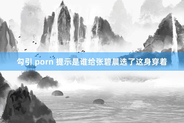 勾引 porn 提示是谁给张碧晨选了这身穿着