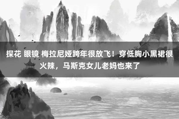 探花 眼镜 梅拉尼娅跨年很放飞！穿低胸小黑裙很火辣，马斯克女儿老妈也来了