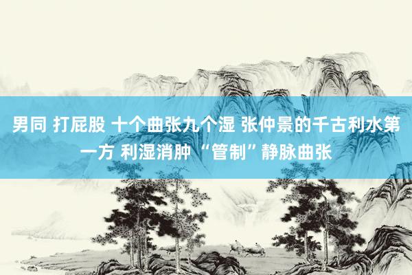 男同 打屁股 十个曲张九个湿 张仲景的千古利水第一方 利湿消肿 “管制”静脉曲张