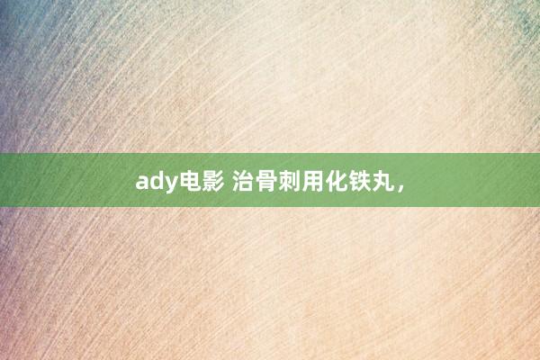 ady电影 治骨刺用化铁丸，