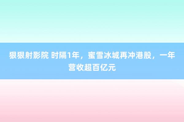 狠狠射影院 时隔1年，蜜雪冰城再冲港股，一年营收超百亿元