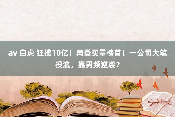 av 白虎 狂揽10亿！再登买量榜首！一公司大笔投流，靠男频逆袭？