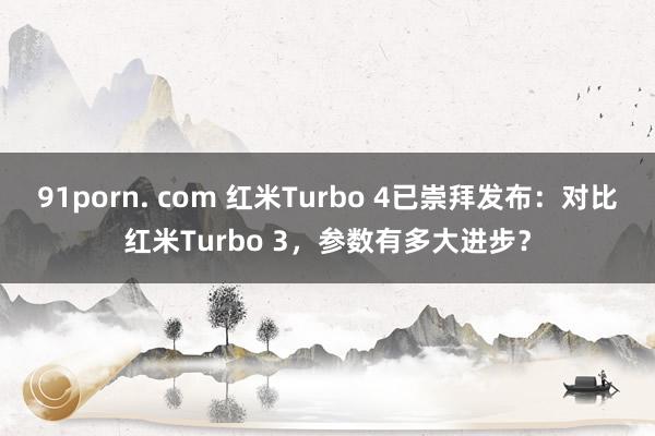 91porn. com 红米Turbo 4已崇拜发布：对比红米Turbo 3，参数有多大进步？