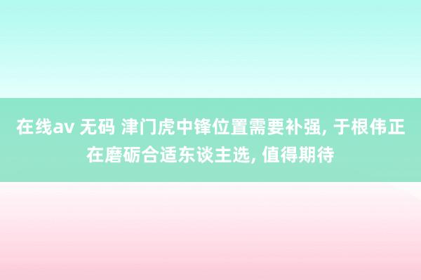 在线av 无码 津门虎中锋位置需要补强, 于根伟正在磨砺合适东谈主选, 值得期待