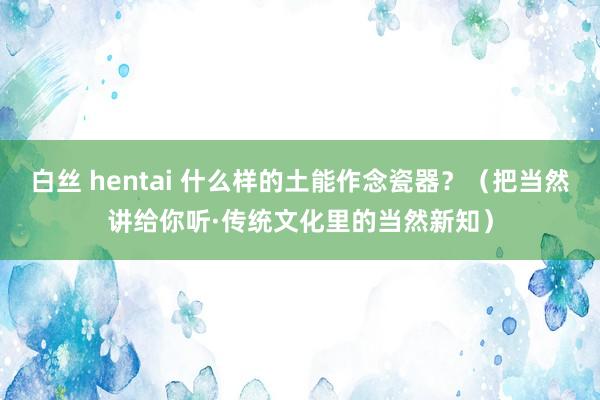 白丝 hentai 什么样的土能作念瓷器？（把当然讲给你听·传统文化里的当然新知）