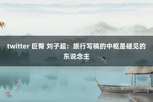 twitter 巨臀 刘子超：旅行写稿的中枢是碰见的东说念主
