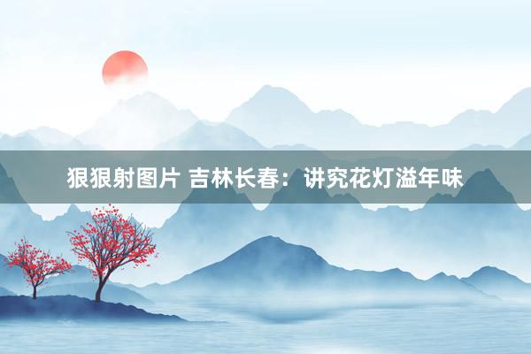 狠狠射图片 吉林长春：讲究花灯溢年味