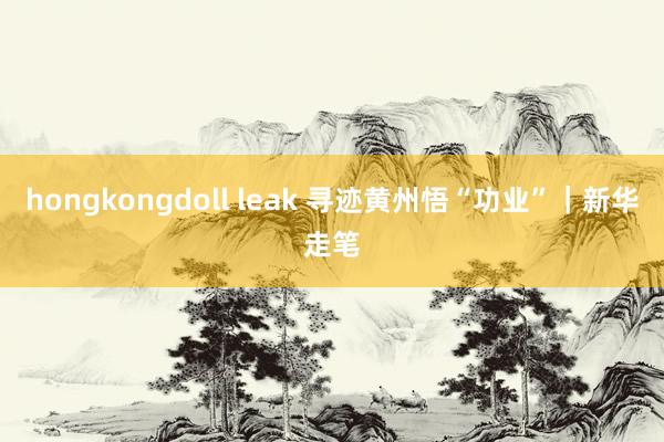 hongkongdoll leak 寻迹黄州悟“功业”｜新华走笔