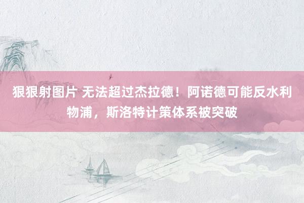 狠狠射图片 无法超过杰拉德！阿诺德可能反水利物浦，斯洛特计策体系被突破