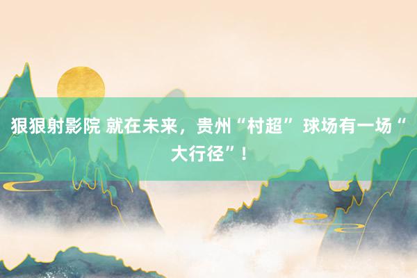 狠狠射影院 就在未来，贵州“村超” 球场有一场“大行径”！