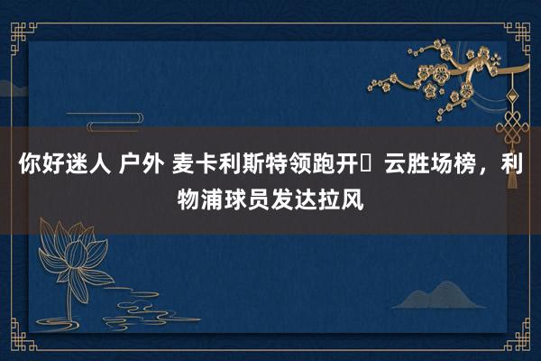 你好迷人 户外 麦卡利斯特领跑开️云胜场榜，利物浦球员发达拉风