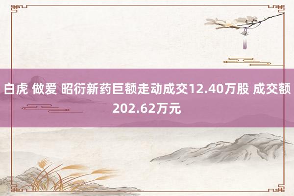 白虎 做爱 昭衍新药巨额走动成交12.40万股 成交额202.62万元
