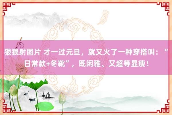 狠狠射图片 才一过元旦，就又火了一种穿搭叫：“日常款+冬靴”，既闲雅、又超等显瘦！