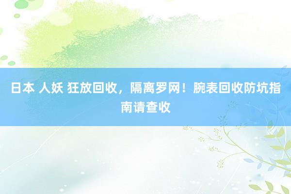 日本 人妖 狂放回收，隔离罗网！腕表回收防坑指南请查收