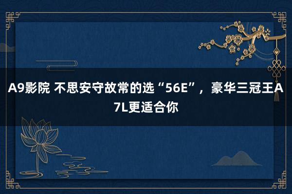 A9影院 不思安守故常的选“56E”，豪华三冠王A7L更适合你