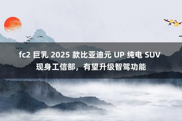 fc2 巨乳 2025 款比亚迪元 UP 纯电 SUV 现身工信部，有望升级智驾功能