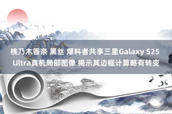 桃乃木香奈 黑丝 爆料者共享三星Galaxy S25 Ultra真机局部图像 揭示其边框计算略有转变