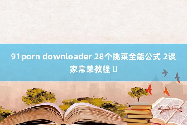 91porn downloader 28个挑菜全能公式 2谈家常菜教程 ✅
