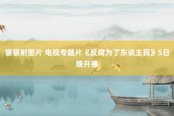 狠狠射图片 电视专题片《反腐为了东谈主民》5日晚开播
