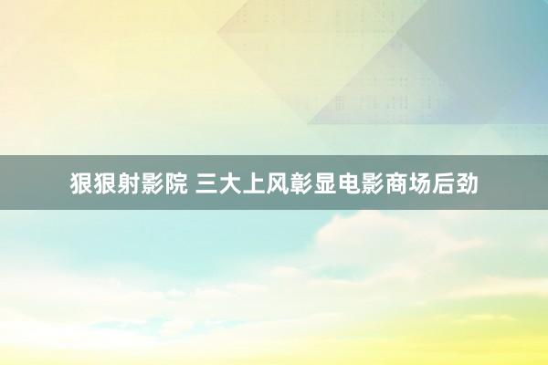 狠狠射影院 三大上风彰显电影商场后劲