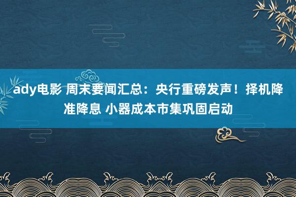 ady电影 周末要闻汇总：央行重磅发声！择机降准降息 小器成本市集巩固启动