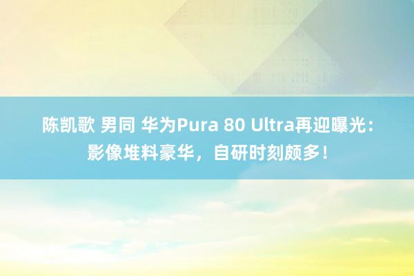 陈凯歌 男同 华为Pura 80 Ultra再迎曝光：影像堆料豪华，自研时刻颇多！