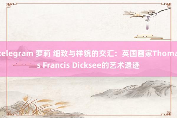 telegram 萝莉 细致与样貌的交汇：英国画家Thomas Francis Dicksee的艺术遗迹