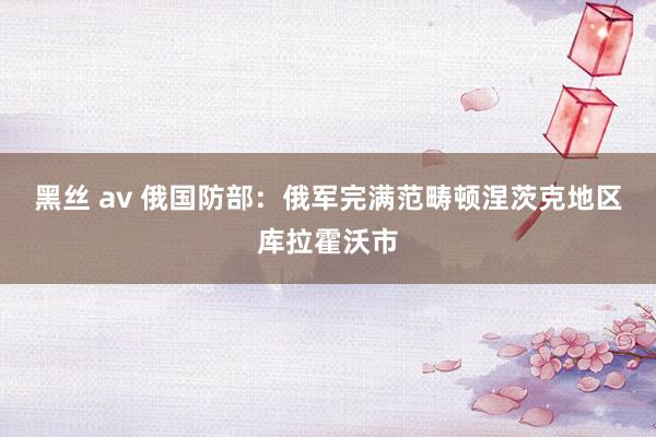 黑丝 av 俄国防部：俄军完满范畴顿涅茨克地区库拉霍沃市