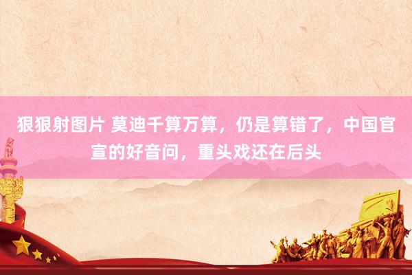 狠狠射图片 莫迪千算万算，仍是算错了，中国官宣的好音问，重头戏还在后头
