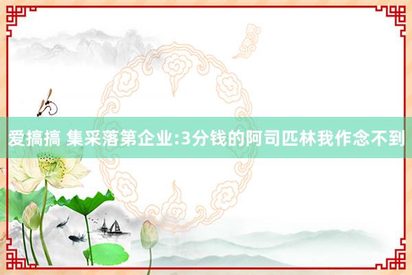 爱搞搞 集采落第企业:3分钱的阿司匹林我作念不到