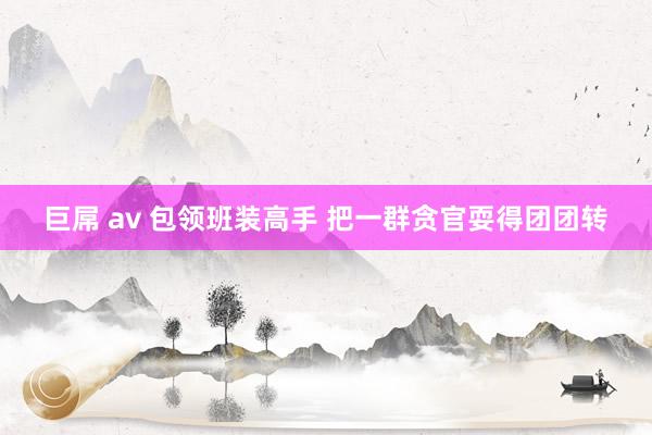 巨屌 av 包领班装高手 把一群贪官耍得团团转