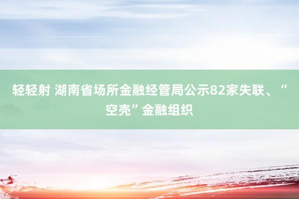 轻轻射 湖南省场所金融经管局公示82家失联、“空壳”金融组织