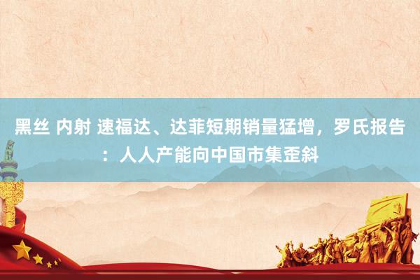 黑丝 内射 速福达、达菲短期销量猛增，罗氏报告：人人产能向中国市集歪斜