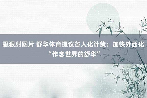 狠狠射图片 舒华体育提议各人化计策：加快外西化“作念世界的舒华”