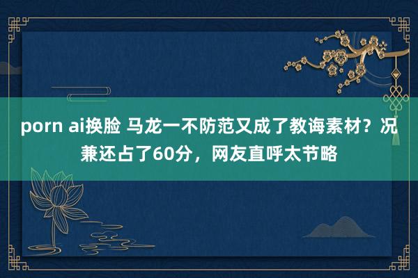 porn ai换脸 马龙一不防范又成了教诲素材？况兼还占了60分，网友直呼太节略