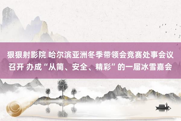 狠狠射影院 哈尔滨亚洲冬季带领会竞赛处事会议召开 办成“从简、安全、精彩”的一届冰雪嘉会
