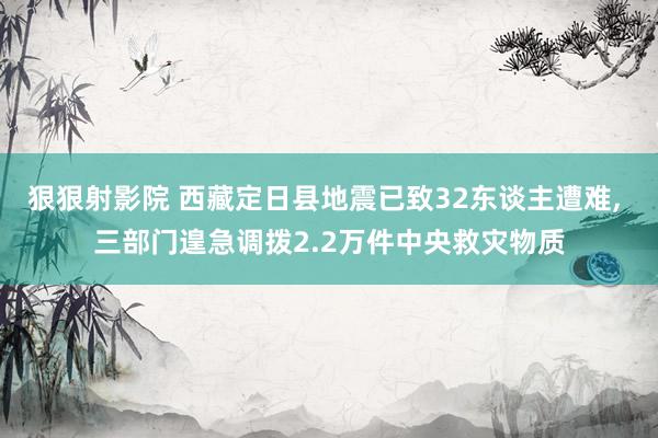 狠狠射影院 西藏定日县地震已致32东谈主遭难, 三部门遑急调拨2.2万件中央救灾物质