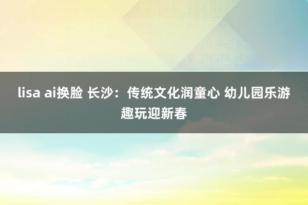 lisa ai换脸 长沙：传统文化润童心 幼儿园乐游趣玩迎新春