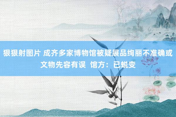 狠狠射图片 成齐多家博物馆被疑展品绚丽不准确或文物先容有误  馆方：已蜕变