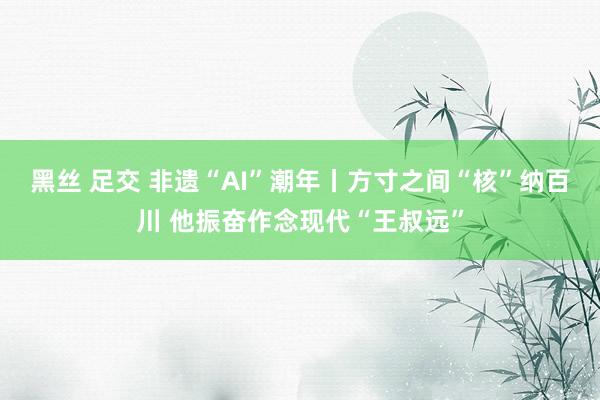 黑丝 足交 非遗“AI”潮年丨方寸之间“核”纳百川 他振奋作念现代“王叔远”