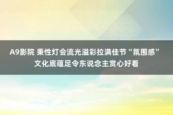 A9影院 秉性灯会流光溢彩拉满佳节“氛围感” 文化底蕴足令东说念主赏心好看