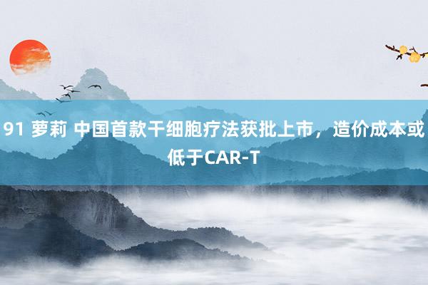 91 萝莉 中国首款干细胞疗法获批上市，造价成本或低于CAR-T
