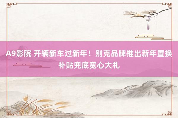 A9影院 开辆新车过新年！别克品牌推出新年置换补贴兜底宽心大礼
