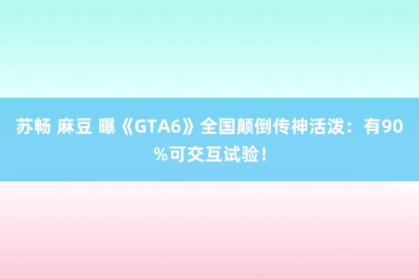 苏畅 麻豆 曝《GTA6》全国颠倒传神活泼：有90%可交互试验！